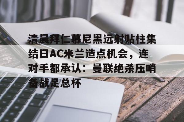 清晨拜仁慕尼黑远射贴柱集结日AC米兰造点机会，连对手都承认：曼联绝杀压哨备战足总杯的简单介绍